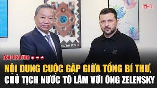 Toàn bộ nội dung cuộc gặp giữa Tổng bí thư, Chủ tịch nước Tô Lâm với Tổng thống Zelensky