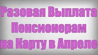 Разовая Выплата Пенсионерам на Карту в Апреле