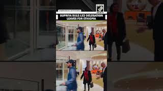 All-Party delegation led by Supriya Sule leaves for Ethiopia