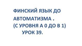 ФИНСКИЙ ЯЗЫК ДО АВТОМАТИЗМА. УРОК 39. УРОКИ ФИНСКОГО ЯЗЫКА.