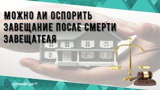 Можно ли оспорить завещание после смерти завещателя