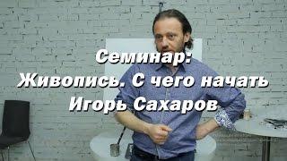 Семинар - Живопись. С чего начать. - Игорь Сахаров. Как правильно начать обучение по живописи маслом