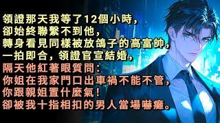 領證那天我等了12個小時，卻始終聯繫不到他，轉身看見同樣被放鴿子的高富帥，一拍即合，領證官宣結婚，隔天他紅著眼質問：你姐在我家門口出車禍不能不管，你跟親姐置什麼氣！卻被我十指相扣的男人當場嚇癱。