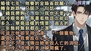 婚後七年，他養的金絲雀說膩了。轉身跑路，只留下一句話：「錢我撈夠了，你，我也不要了」他笑得冷漠：「一個寵物，還真以為我會放在心上。」直到不久後，傳出她車毀人亡的消息。一向冷心冷情的男人瞬間瘋了#故事