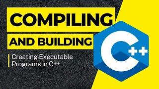 Creating Executable Programs in C++: Compiling and Building