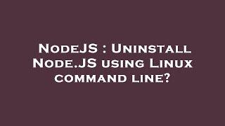 NodeJS : Uninstall Node.JS using Linux command line?