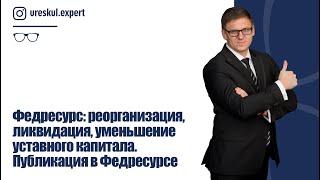 Федресурс: реорганизация, ликвидация, уменьшение уставного капитала. Публикация в Федресурсе.