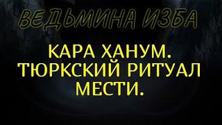 КАРА ХАНУМ..ТЮРКСКИЙ РИТУАЛ МЕСТИ..ДЛЯ ВСЕХ..ВЕДЬМИНА ИЗБА & Инга Хосроева