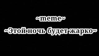 Meme~этой ночью будет жарко нам будет горечё