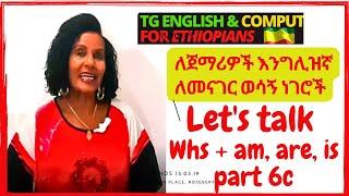 Let's talk part 6c Whs +am, are, is  ኢትዮጵውያን ወገኖቼ የ እንግሊዘኛ  እውቀታቸውን እንዲያሻሽሉ, ስህተታቸውን እንዲያርሙበት የተዘጋጀ