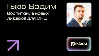 Воспитание новых лидеров для ОНЦ | Гыра Вадим | Экклезия 2024