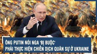 Ông Putin nói Nga 'bị buộc' phải thực hiện chiến dịch quân sự ở Ukraine