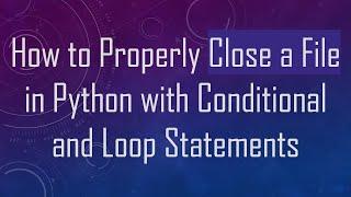 How to Properly Close a File in Python with Conditional and Loop Statements