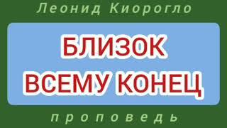 БЛИЗОК ВСЕМУ КОНЕЦ (Леонид Киорогло, проповедь).