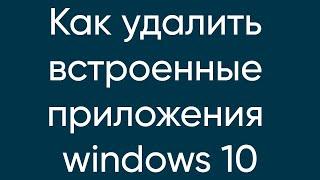 КАК УДАЛИТЬ ВСТРОЕННЫЕ ПРИЛОЖЕНИЯ WINDOWS 10