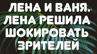 Лена и Ваня// Лена решила шокировать зрителей// Обзор видео//