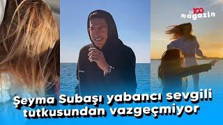 Şeyma Subaşı yabancı sevgili tutkusundan vazgeçmiyor