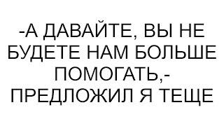 -А давайте, вы не будете нам больше помогать,- предложил я теще