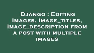 Django : Editing Images, Image_titles, Image_description from a post with multiple images