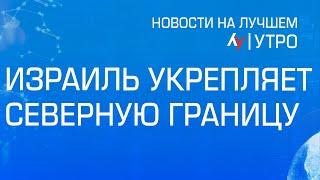 Израиль укрепляет северную границу // выпуск новостей на Лучшем радио от 19 сентября